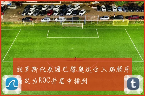 俄罗斯代表团巴黎奥运会入场顺序确定为ROC并居中排列
