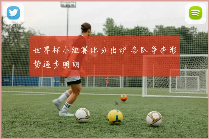 世界杯小组赛比分出炉 各队争夺形势逐步明朗
