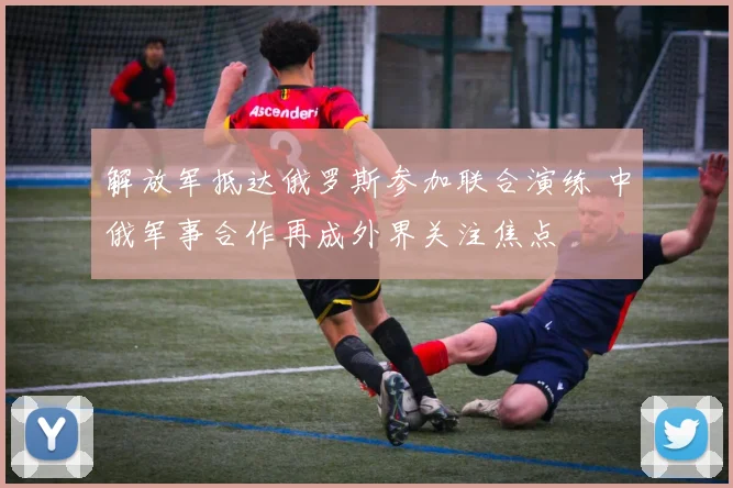 解放军抵达俄罗斯参加联合演练 中俄军事合作再成外界关注焦点