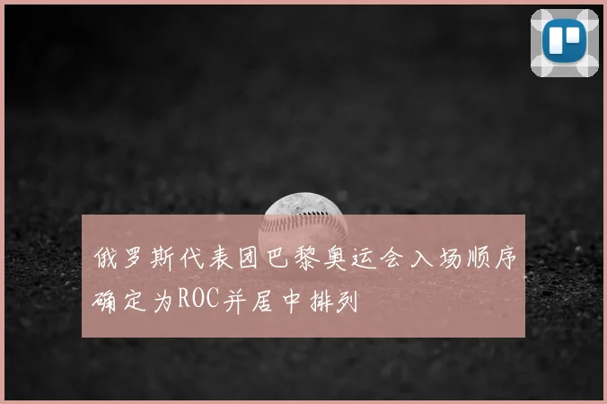 俄罗斯代表团巴黎奥运会入场顺序确定为ROC并居中排列