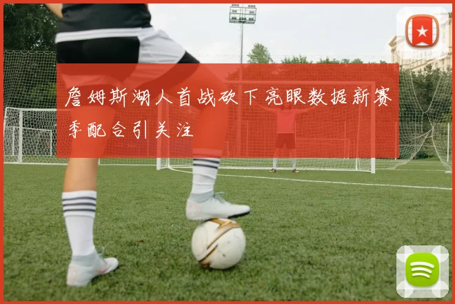 詹姆斯湖人首战砍下亮眼数据新赛季配合引关注