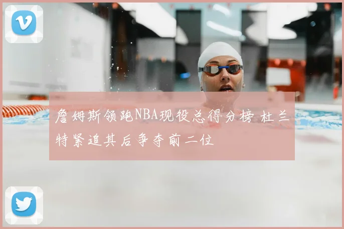詹姆斯领跑NBA现役总得分榜 杜兰特紧追其后争夺前二位