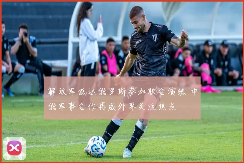 解放军抵达俄罗斯参加联合演练 中俄军事合作再成外界关注焦点