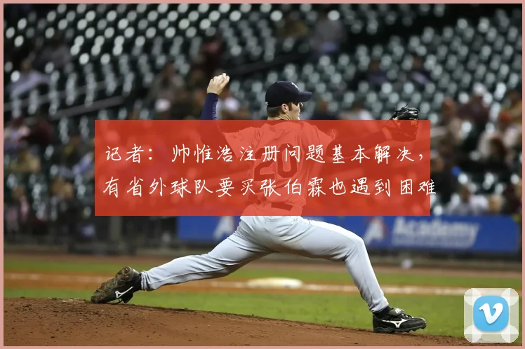 记者：帅惟浩注册问题基本解决，有省外球队要买张伯霖也遇到困难