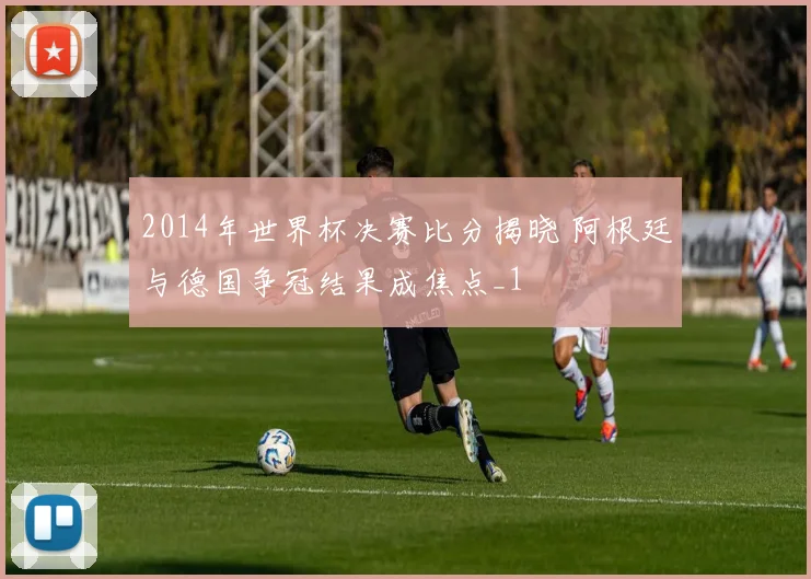 2014年世界杯决赛比分揭晓 阿根廷与德国争冠结果成焦点_1