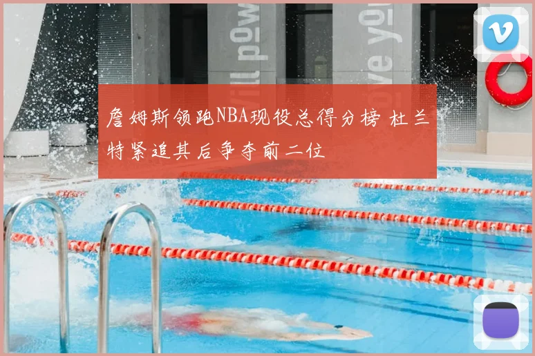 詹姆斯领跑NBA现役总得分榜 杜兰特紧追其后争夺前二位