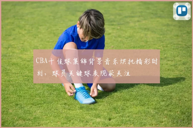 CBA十佳球集锦背景音乐烘托精彩时刻,球员关键球表现获关注