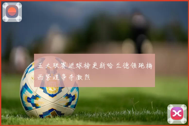 五大联赛进球榜更新哈兰德领跑梅西紧追争夺激烈