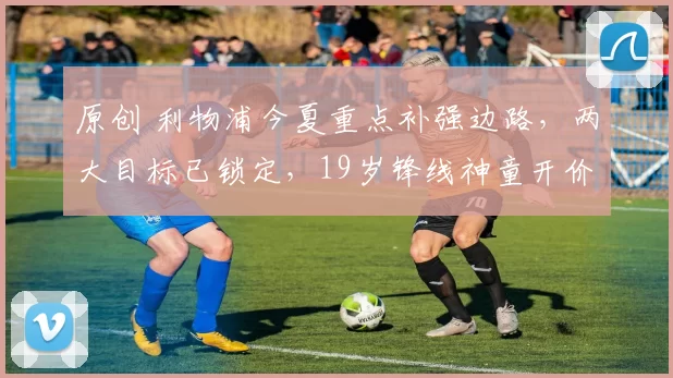 原创 利物浦今夏重点补强边路，两大目标已锁定，19岁锋线神童开价8500万英镑