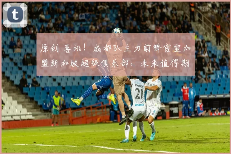 原创 喜讯！成都队主力前锋官宣加盟新加坡超级俱乐部，未来值得期待