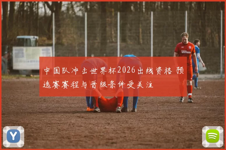 中国队冲击世界杯2026出线资格 预选赛赛程与晋级条件受关注