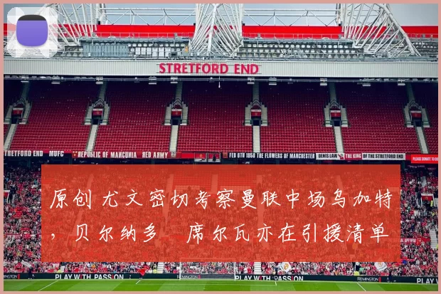 原创 尤文密切考察曼联中场乌加特，贝尔纳多・席尔瓦亦在引援清单