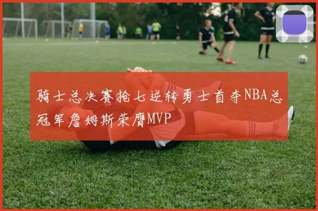 骑士总决赛抢七逆转勇士首夺NBA总冠军詹姆斯荣膺MVP