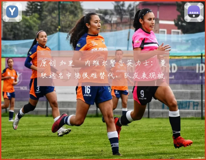 原创 加里・内维尔警告英力士：曼联这名中场很难替代，队友表现被赞 “离谱”