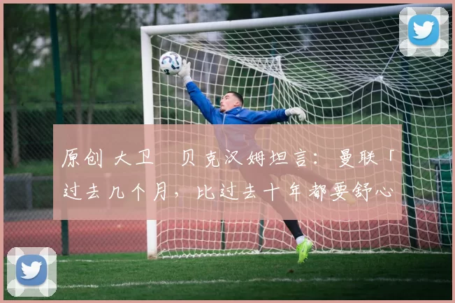 原创 大卫・贝克汉姆坦言：曼联「过去几个月，比过去十年都要舒心」
