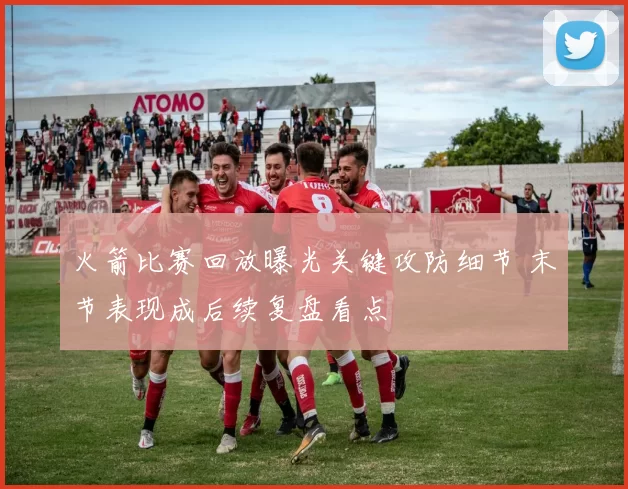 火箭比赛回放曝光关键攻防细节 末节表现成后续复盘看点