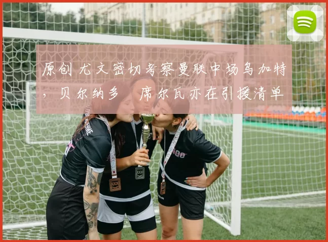 原创 尤文密切考察曼联中场乌加特，贝尔纳多・席尔瓦亦在引援清单