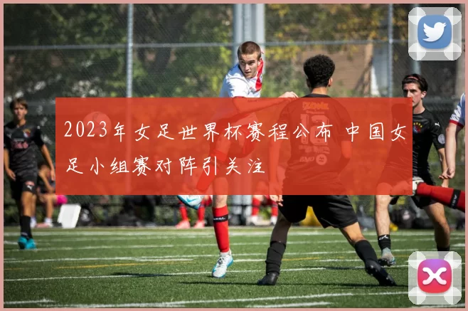 2023年女足世界杯赛程公布 中国女足小组赛对阵引关注