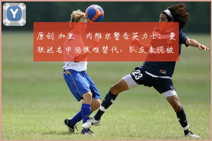 原创 加里・内维尔警告英力士：曼联这名中场很难替代，队友表现被赞 “离谱”