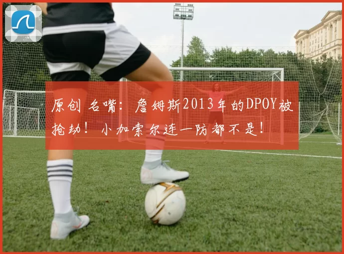 原创 名嘴：詹姆斯2013年的DPOY被抢劫！小加索尔连一防都不是！