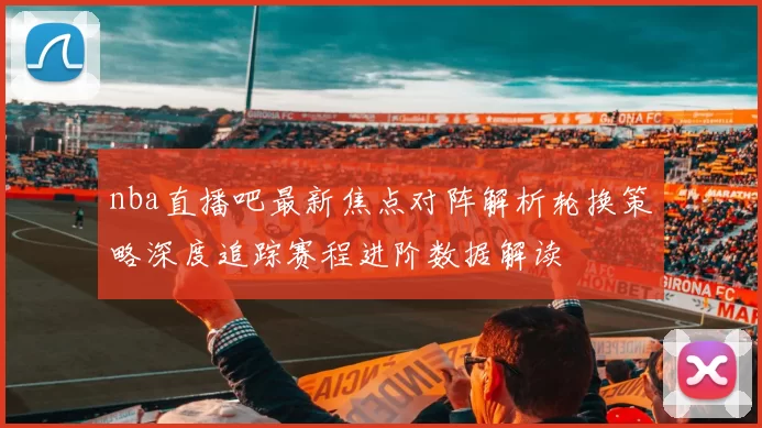 nba直播吧最新焦点对阵解析轮换策略深度追踪赛程进阶数据解读