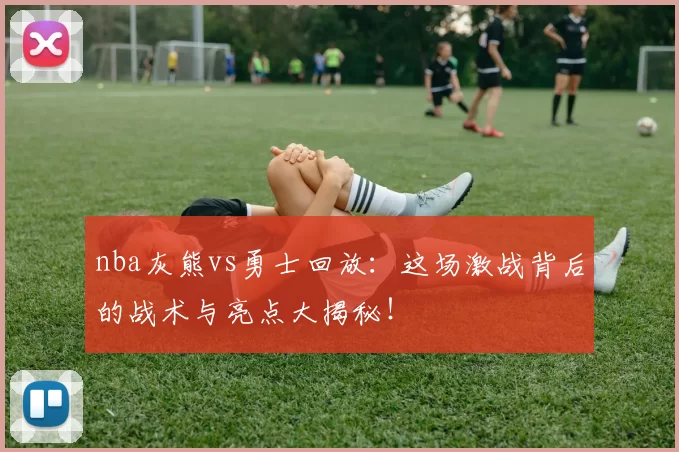 nba灰熊vs勇士回放：这场激战背后的战术与亮点大揭秘！