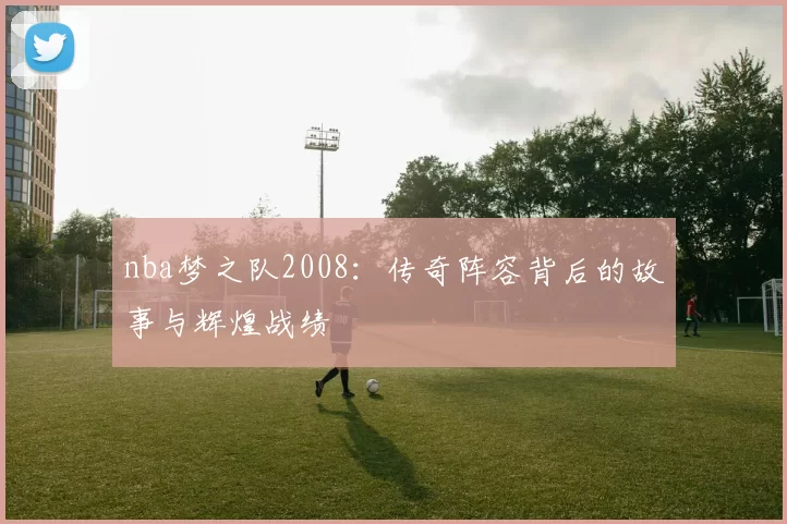 nba梦之队2008:传奇阵容背后的故事与辉煌战绩