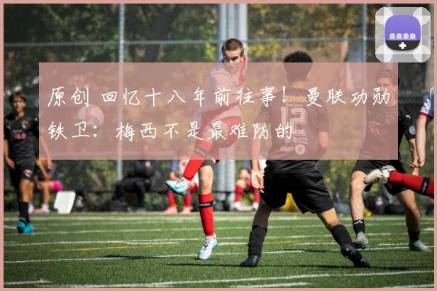 原创 回忆十八年前往事!曼联功勋铁卫:梅西不是最难防的