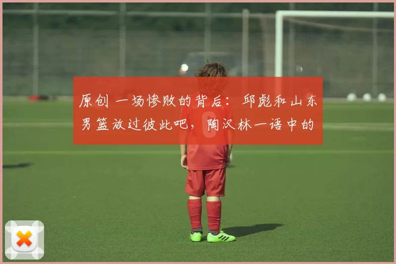 原创 一场惨败的背后：邱彪和山东男篮放过彼此吧，陶汉林一语中的