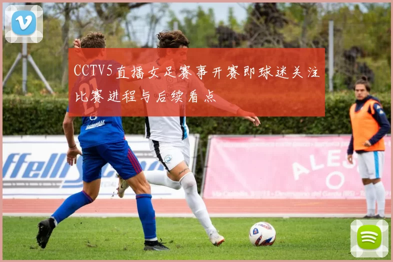 CCTV5直播女足赛事开赛即球迷关注比赛进程与后续看点