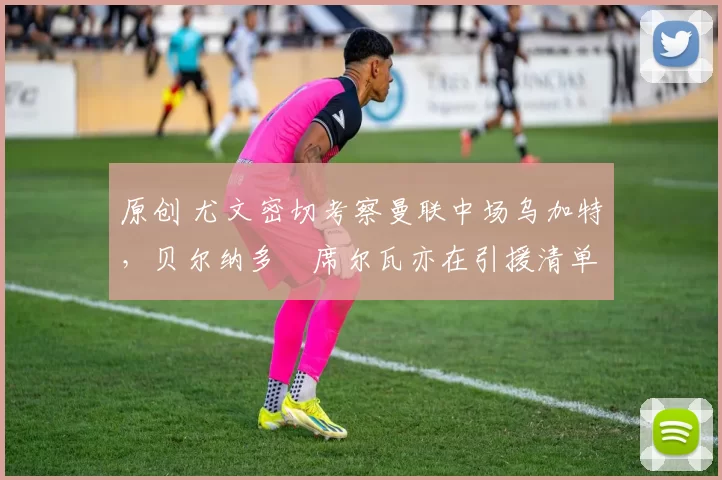 原创 尤文密切考察曼联中场乌加特，贝尔纳多・席尔瓦亦在引援清单