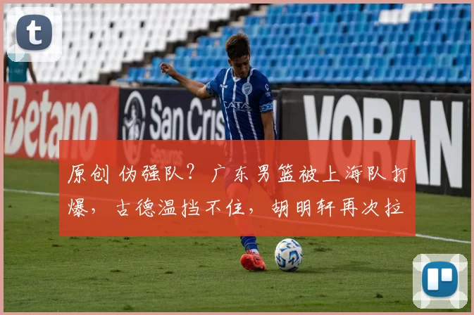 原创 伪强队？广东男篮被上海队打爆，古德温挡不住，胡明轩再次拉胯