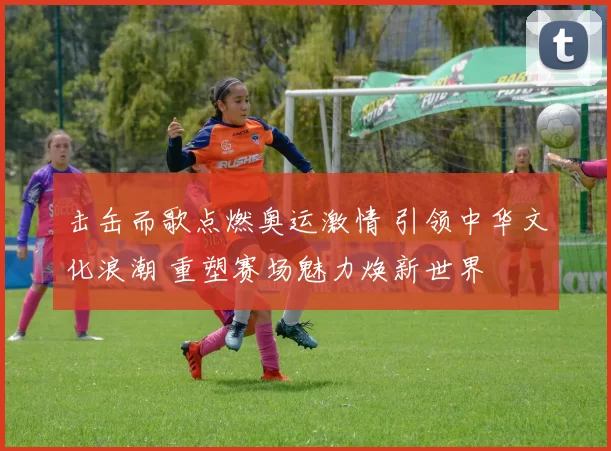 击缶而歌点燃奥运激情 引领中华文化浪潮 重塑赛场魅力焕新世界