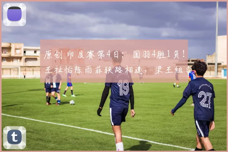 原创 印度赛第4日:国羽4胜1负!王祉怡陈雨菲狭路相逢,梁王组合晋级