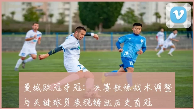 曼城欧冠夺冠：决赛教练战术调整与关键球员表现铸就历史首冠