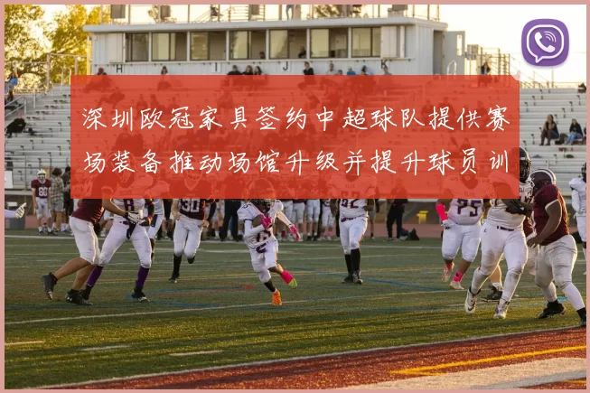 深圳欧冠家具签约中超球队提供赛场装备推动场馆升级并提升球员训练条件
