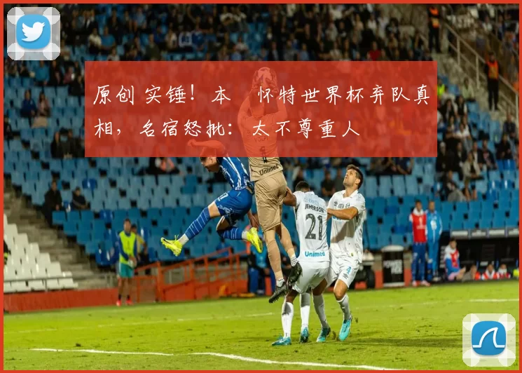 原创 实锤！本・怀特世界杯弃队真相，名宿怒批：太不尊重人