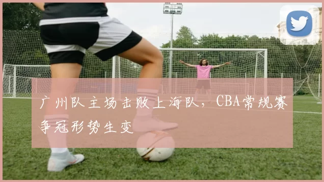 广州队主场击败上海队,CBA常规赛争冠形势生变