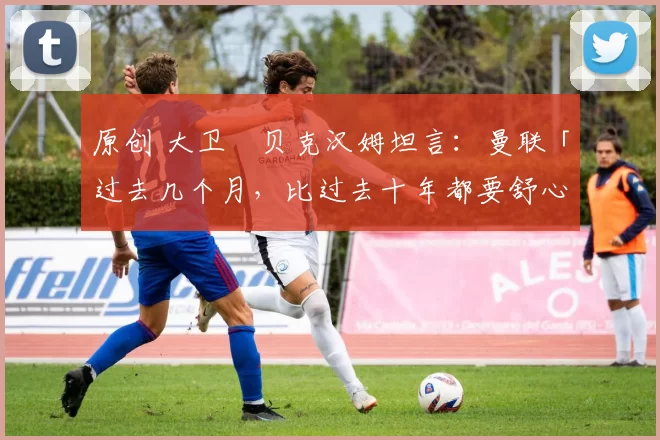 原创 大卫・贝克汉姆坦言：曼联「过去几个月，比过去十年都要舒心」