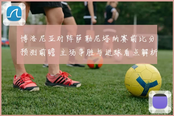 博洛尼亚对阵萨勒尼塔纳赛前比分预测前瞻 主场争胜与进球看点解析