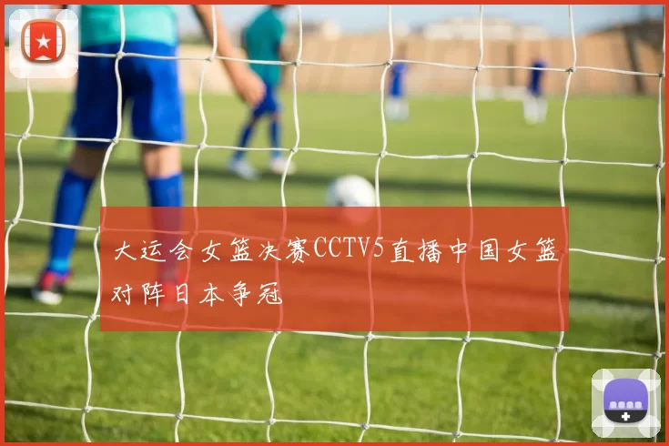 大运会女篮决赛CCTV5直播中国女篮对阵日本争冠