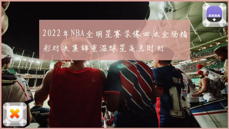 2022年NBA全明星赛录像回放全场精彩对决集锦重温球星高光时刻