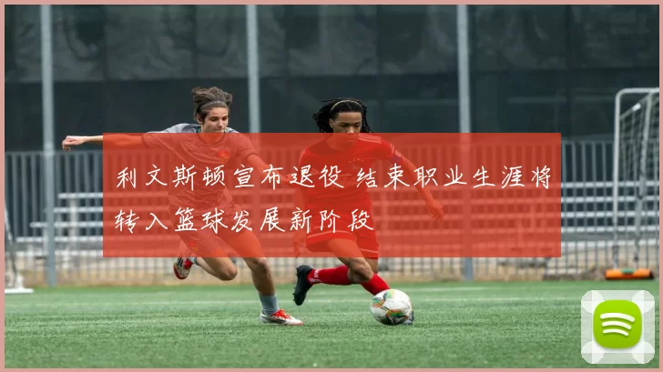 利文斯顿宣布退役 结束职业生涯将转入篮球发展新阶段