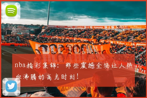 nba精彩集锦:那些震撼全场让人热血沸腾的高光时刻!