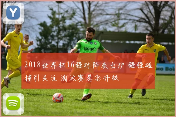 2018世界杯16强对阵表出炉 强强碰撞引关注 淘汰赛悬念升级