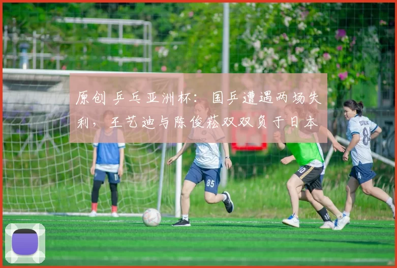 原创 乒乓亚洲杯：国乒遭遇两场失利，王艺迪与陈俊菘双双负于日本对手