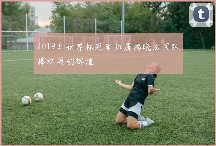 2019年世界杯冠军归属揭晓法国队捧杯再创辉煌