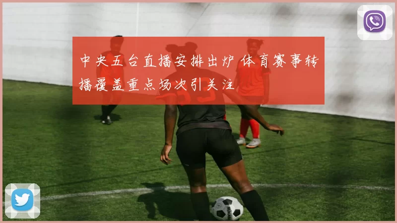中央五台直播安排出炉 体育赛事转播覆盖重点场次引关注