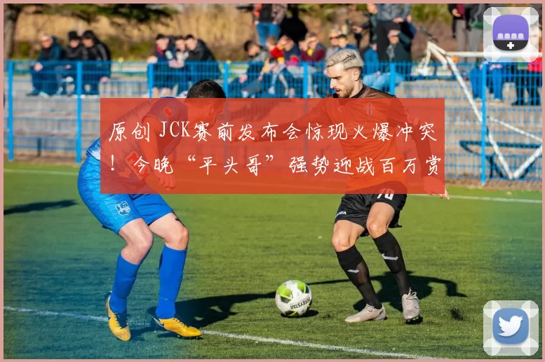原创 JCK赛前发布会惊现火爆冲突！今晚“平头哥”强势迎战百万赏金之王