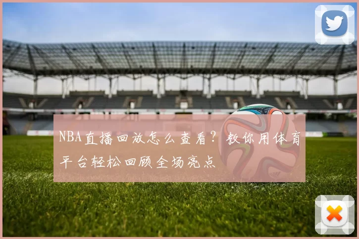 NBA直播回放怎么查看？教你用体育平台轻松回顾全场亮点